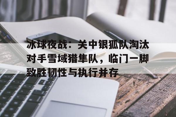 冰球夜战：关中银狐队淘汰对手雪域猎隼队，临门一脚致胜韧性与执行并存的简单介绍